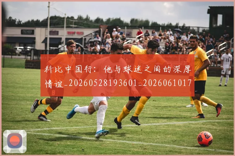 科比中国行：他与球迷之间的深厚情谊_20260528193601_20260610170238