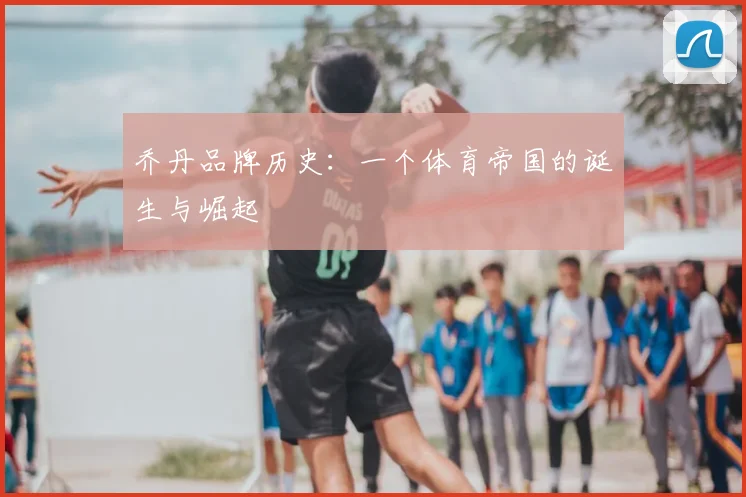 乔丹品牌历史:一个体育帝国的诞生与崛起