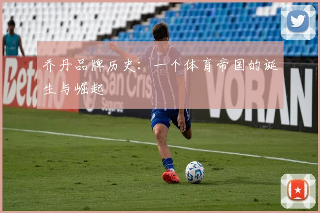 乔丹品牌历史：一个体育帝国的诞生与崛起